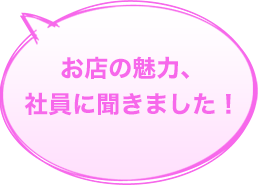 お店の魅力、社員に聞きました！