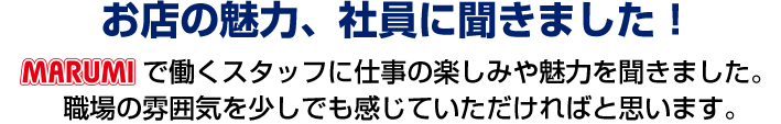 お店の魅力、社員に聞きました！marumiで働くスタッフに仕事の楽しみや魅力を聞きました。職場の雰囲気を少しでも感じていただければと思います。