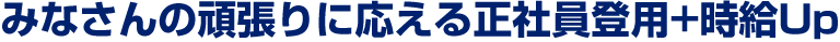 皆さんの頑張りに応える正社員登用+時給Up