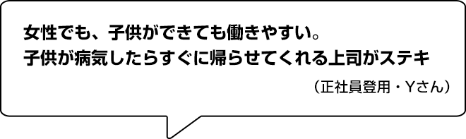 女性でも、子供ができても働きやすい。子供が病気したらすぐに帰らせてくれる上司がステキ！（正社員登用・Yさん）