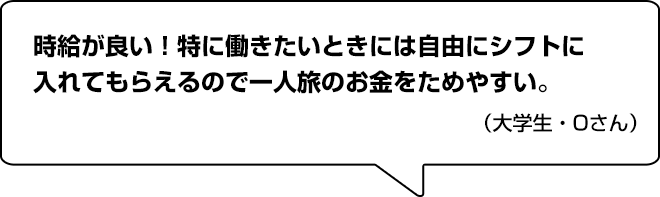 時給が良い！特に働きたいときには自由にシフトに入れてもらえるので一人旅のお金をためやすい。（大学生・Oさん）